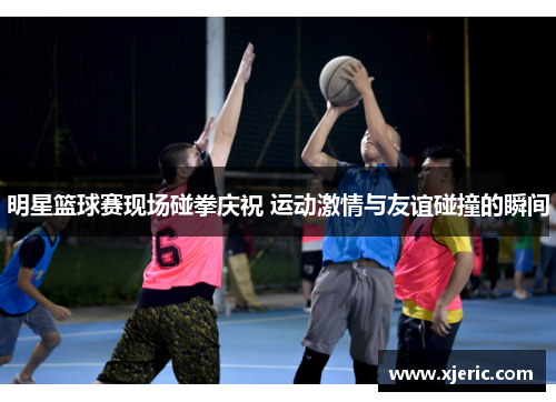 明星篮球赛现场碰拳庆祝 运动激情与友谊碰撞的瞬间