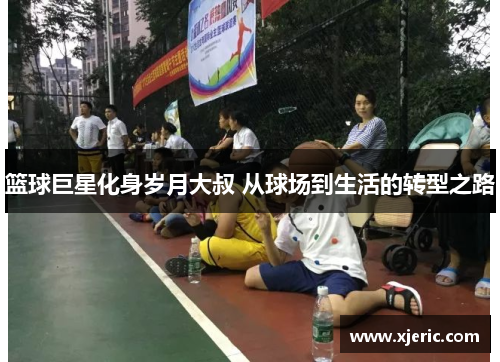 篮球巨星化身岁月大叔 从球场到生活的转型之路