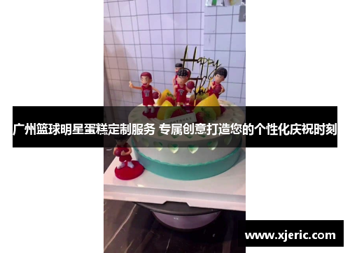 广州篮球明星蛋糕定制服务 专属创意打造您的个性化庆祝时刻